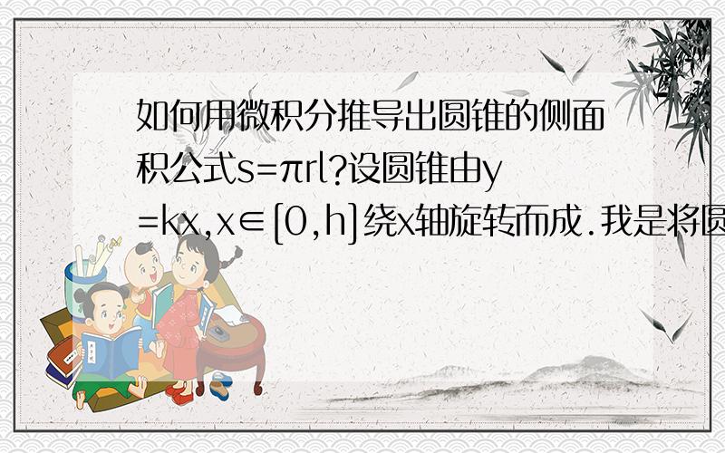 如何用微积分推导出圆锥的侧面积公式s=πrl?设圆锥由y=kx,x∈[0,h]绕x轴旋转而成.我是将圆锥分割成无数个小圆柱,面积元素dS=2πkxdx,然后求积分算出来的是πrh,和公式πrl不一样.看到网上一篇文