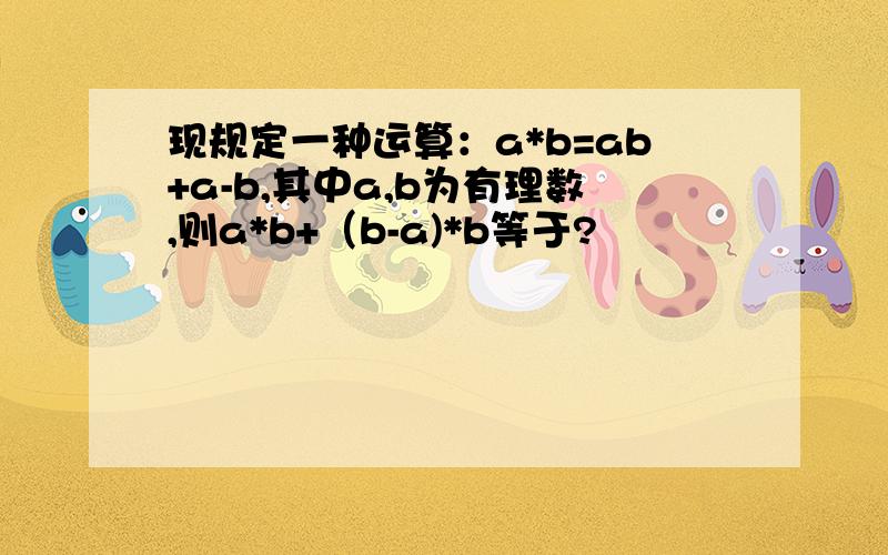 现规定一种运算：a*b=ab+a-b,其中a,b为有理数,则a*b+（b-a)*b等于?