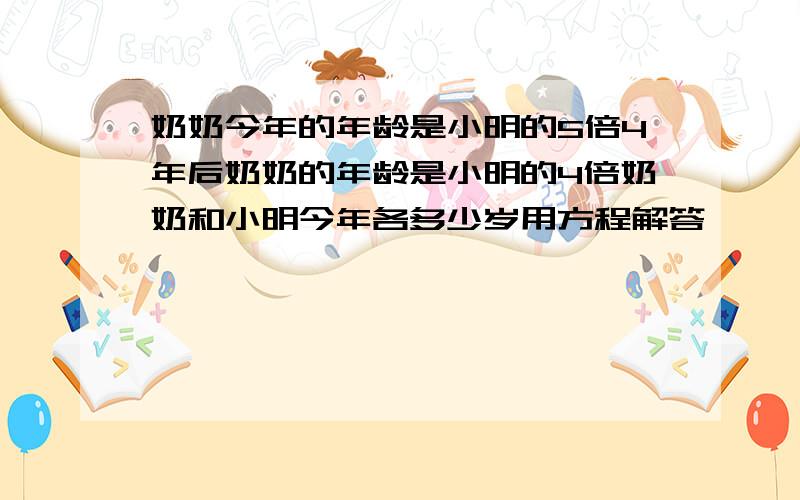 奶奶今年的年龄是小明的5倍4年后奶奶的年龄是小明的4倍奶奶和小明今年各多少岁用方程解答