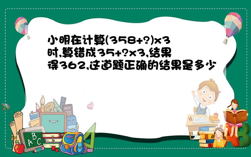 小明在计算(358+?)x3时,算错成35+?x3,结果得362,这道题正确的结果是多少