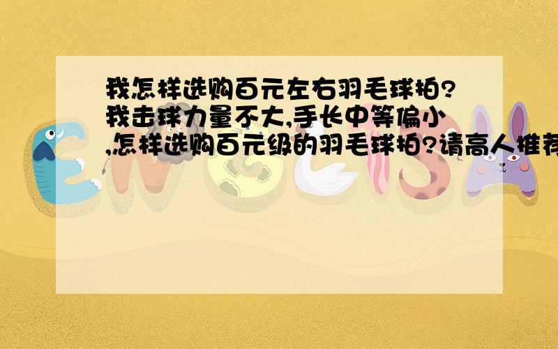 我怎样选购百元左右羽毛球拍?我击球力量不大,手长中等偏小,怎样选购百元级的羽毛球拍?请高人推荐几款适合我的牌子和型号吧：）我不需要太专业的长篇介绍----我已经在其他帖子上看过