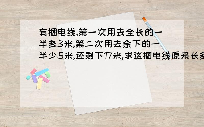 有捆电线,第一次用去全长的一半多3米,第二次用去余下的一半少5米,还剩下17米,求这捆电线原来长多少米.不要设未知数.