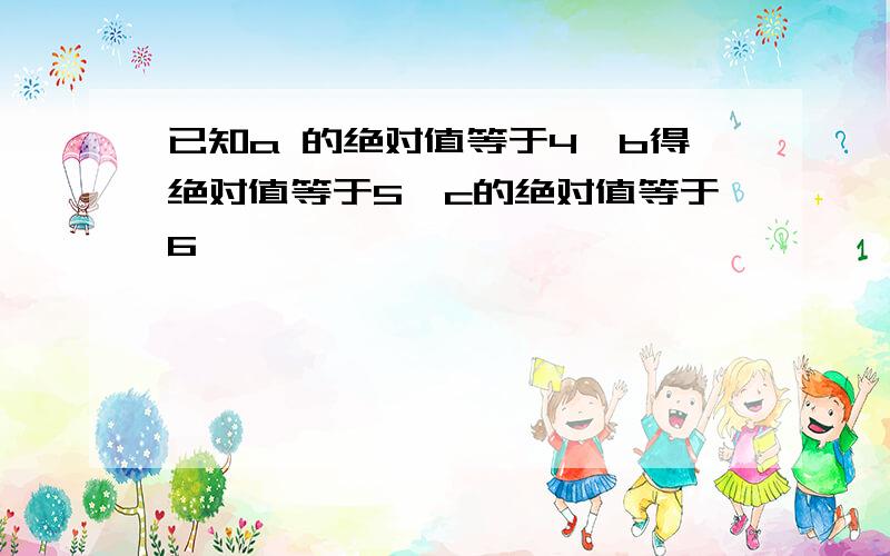 已知a 的绝对值等于4,b得绝对值等于5,c的绝对值等于6,