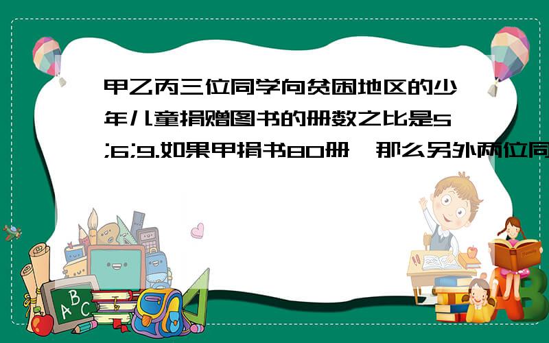 甲乙丙三位同学向贫困地区的少年儿童捐赠图书的册数之比是5;6;9.如果甲捐书80册,那么另外两位同学捐书多少,用一元一次方程