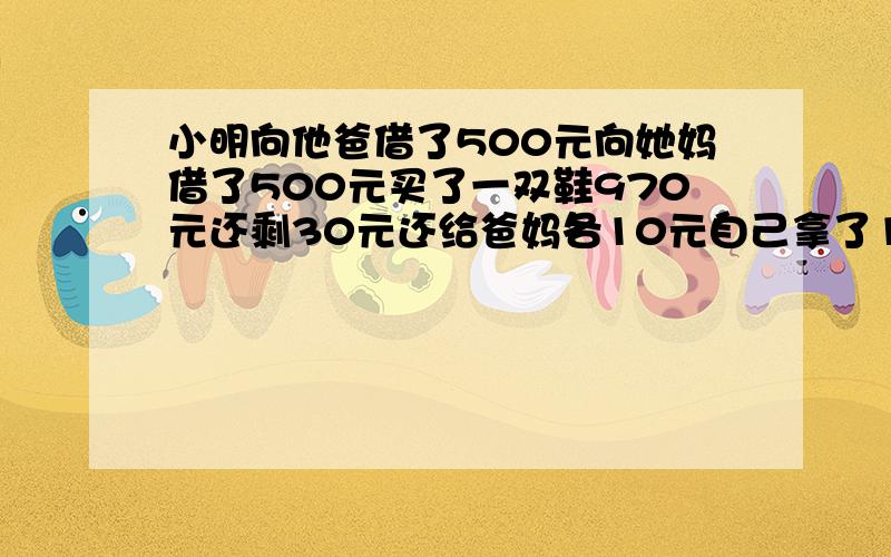 小明向他爸借了500元向她妈借了500元买了一双鞋970元还剩30元还给爸妈各10元自己拿了10元请问剩下的呢?