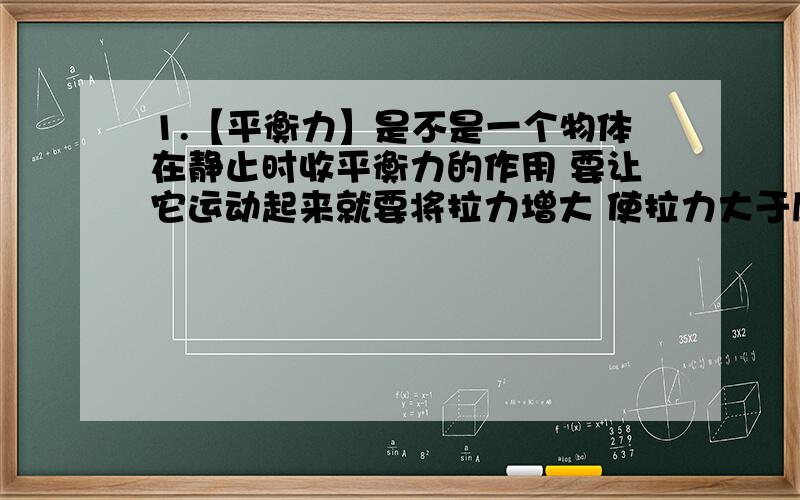 1.【平衡力】是不是一个物体在静止时收平衡力的作用 要让它运动起来就要将拉力增大 使拉力大于摩擦力.然后将拉力减小到跟摩擦力同样大小,此时物体做匀速直线运动.这个说法对吗?2.【压