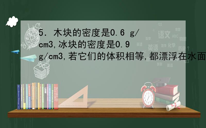 5．木块的密度是0.6 g/cm3,冰块的密度是0.9 g/cm3,若它们的体积相等,都漂浮在水面上,则木块受到的浮力_______冰块受到的浮力,木块露出水面的体积_______冰块露出水面的体积．(选填“大于”“小