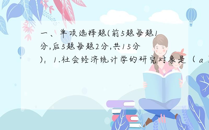 一、单项选择题(前5题每题1分,后5题每题2分,共15分)：1.社会经济统计学的研究对象是（ a ）.A.社会经济现象的数量方面 B.统计工作C.社会经济的内在规律 D.统计方法2.要对某企业的生产设备的