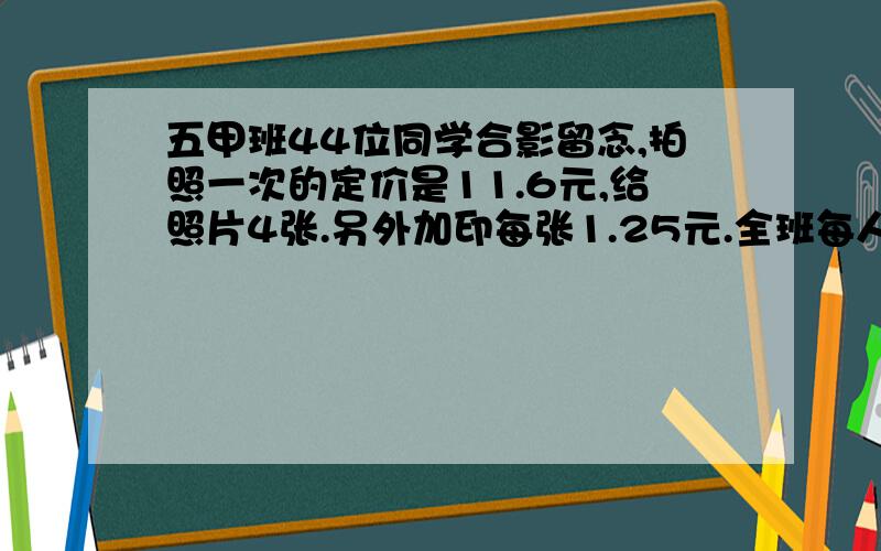 五甲班44位同学合影留念,拍照一次的定价是11.6元,给照片4张.另外加印每张1.25元.全班每人一张,平均每人应付多少元?