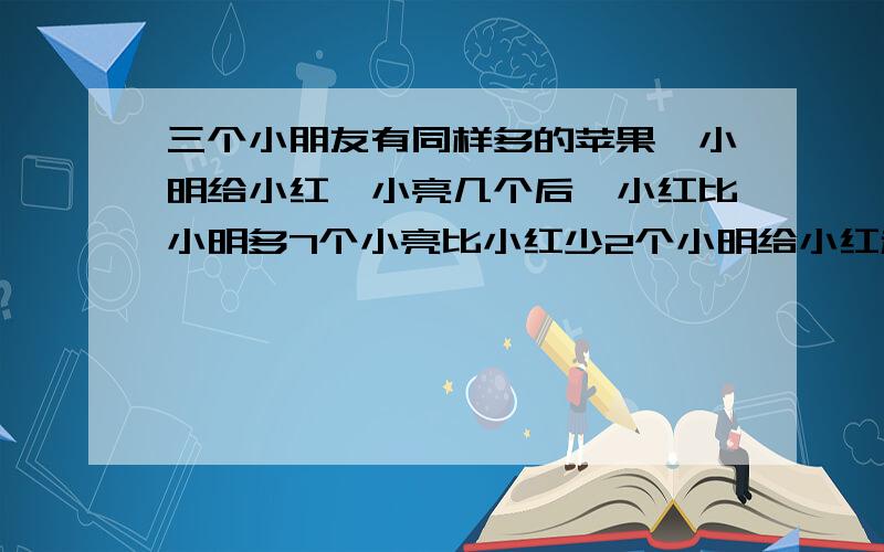 三个小朋友有同样多的苹果,小明给小红、小亮几个后,小红比小明多7个小亮比小红少2个小明给小红和小亮几