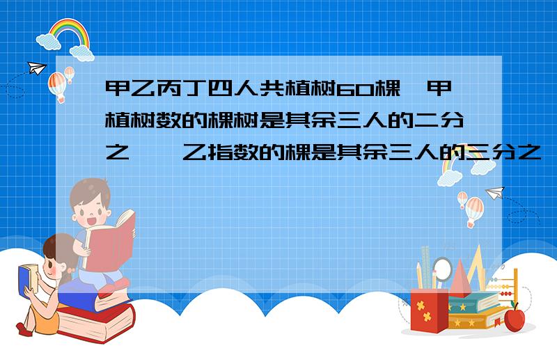 甲乙丙丁四人共植树60棵,甲植树数的棵树是其余三人的二分之一,乙指数的棵是其余三人的三分之一,丙植树的棵树是其余三人的四分之一,丁植树多少棵