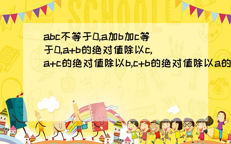 abc不等于0,a加b加c等于0,a+b的绝对值除以c,a+c的绝对值除以b,c+b的绝对值除以a的和是多少?