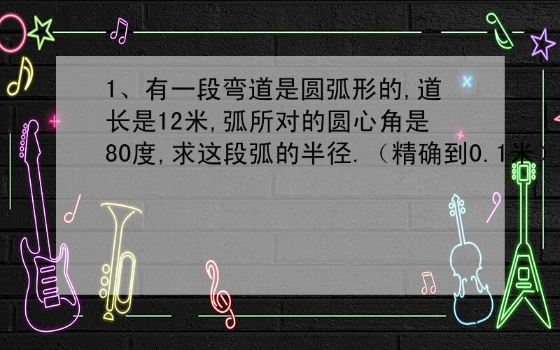 1、有一段弯道是圆弧形的,道长是12米,弧所对的圆心角是80度,求这段弧的半径.（精确到0.1米）2、在一个圆中,一段弧的长度是圆周长的十五分之六,求这段弧所对的圆心角的度数.3、一个闹钟