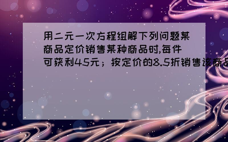 用二元一次方程组解下列问题某商品定价销售某种商品时,每件可获利45元；按定价的8.5折销售该商品8件与定价降低35元销售该商品12件所获利润相等,该商品进价、定价分别是多少？