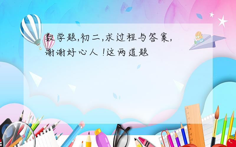 数学题,初二,求过程与答案,谢谢好心人 !这两道题