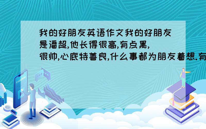 我的好朋友英语作文我的好朋友是潘超,他长得很高,有点黑,很帅,心底特善良,什么事都为朋友着想.有时会让我感到自己太卑微.…………………………………………