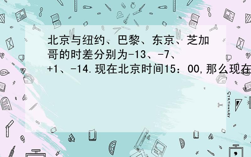 北京与纽约、巴黎、东京、芝加哥的时差分别为-13、-7、+1、-14.现在北京时间15：00,那么现在的纽约、巴黎、东京、芝加哥是几点.要过程.急、、