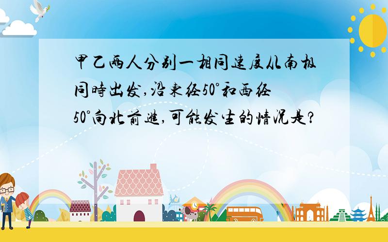 甲乙两人分别一相同速度从南极同时出发,沿东经50°和西经50°向北前进,可能发生的情况是?