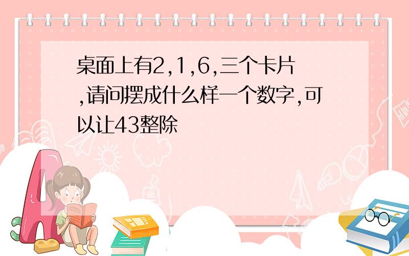 桌面上有2,1,6,三个卡片,请问摆成什么样一个数字,可以让43整除