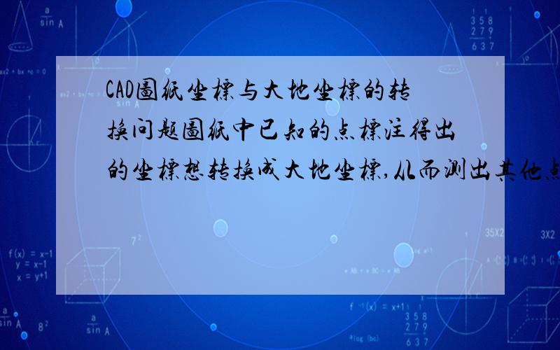 CAD图纸坐标与大地坐标的转换问题图纸中已知的点标注得出的坐标想转换成大地坐标,从而测出其他点的大地坐标.例如：我点击CAD中的标注,得出A点坐标为XXX,YYY,从另一份图纸知道A点的大地坐