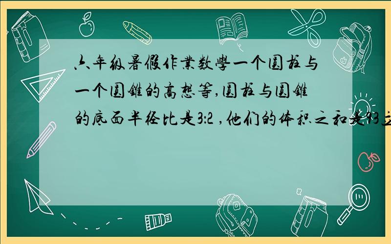 六年级暑假作业数学一个圆柱与一个圆锥的高想等,圆柱与圆锥的底面半径比是3：2 ,他们的体积之和是93立方厘米,圆柱的体积是多少立方厘米