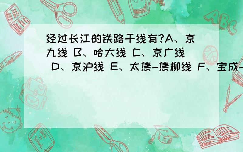 经过长江的铁路干线有?A、京九线 B、哈大线 C、京广线 D、京沪线 E、太焦-焦柳线 F、宝成-成昆线 G、京包-包兰线 H、陇海-兰新线 I、沪杭-浙赣-湘黔-贵昆线