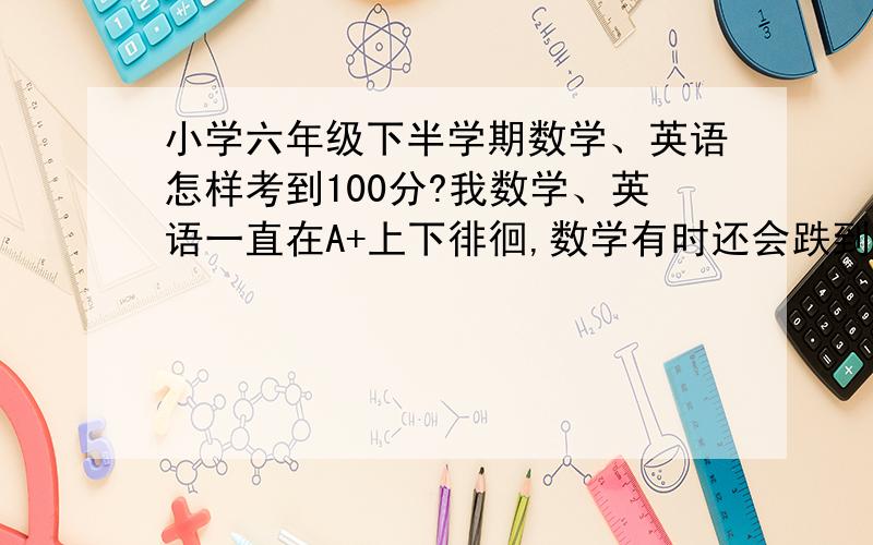 小学六年级下半学期数学、英语怎样考到100分?我数学、英语一直在A+上下徘徊,数学有时还会跌到B,怎么学得更好,并考到满分?