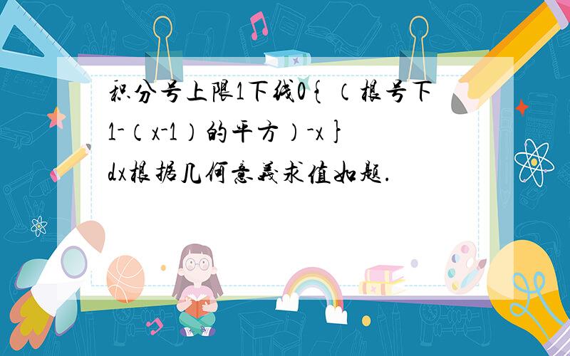 积分号上限1下线0{（根号下1-（x-1）的平方）-x}dx根据几何意义求值如题.