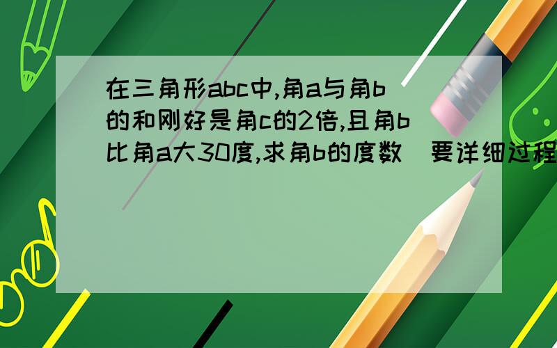 在三角形abc中,角a与角b的和刚好是角c的2倍,且角b比角a大30度,求角b的度数（要详细过程）