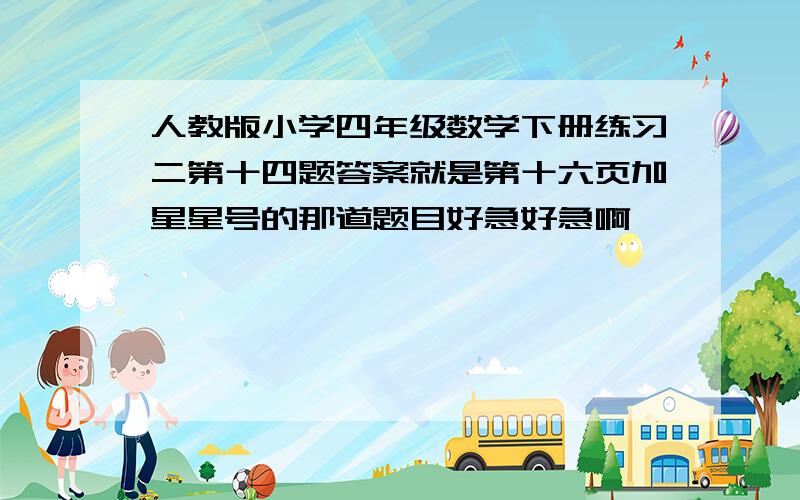 人教版小学四年级数学下册练习二第十四题答案就是第十六页加星星号的那道题目好急好急啊