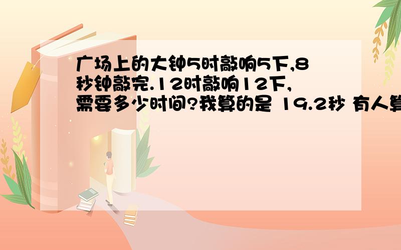 广场上的大钟5时敲响5下,8秒钟敲完.12时敲响12下,需要多少时间?我算的是 19.2秒 有人算的是22秒