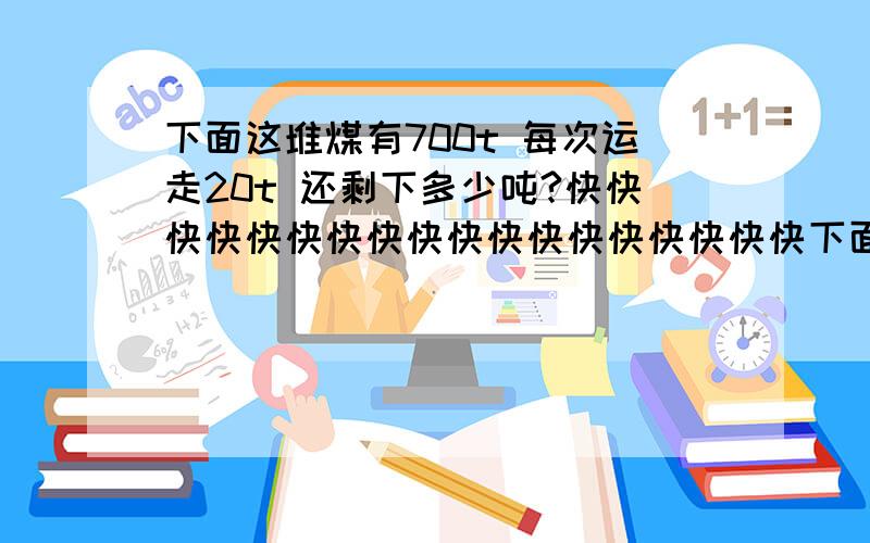 下面这堆煤有700t 每次运走20t 还剩下多少吨?快快快快快快快快快快快快快快快快快快下面这堆煤有700t   每次运走20t    还剩下多少吨?快快快快快快快快快快快快快快快快快快快快快快快快快