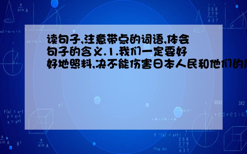 读句子,注意带点的词语,体会句子的含义.1.我们一定要好好地照料,决不能伤害日本人民和他们的后代.(带点的字:一定,决不能)我体会到聂将军______________________________________________2.然后,又慈爱