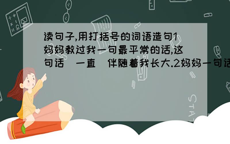 读句子,用打括号的词语造句1妈妈教过我一句最平常的话,这句话（一直）伴随着我长大.2妈妈一句话教会我生活,她真诚的目光至今(仍)照耀着我.