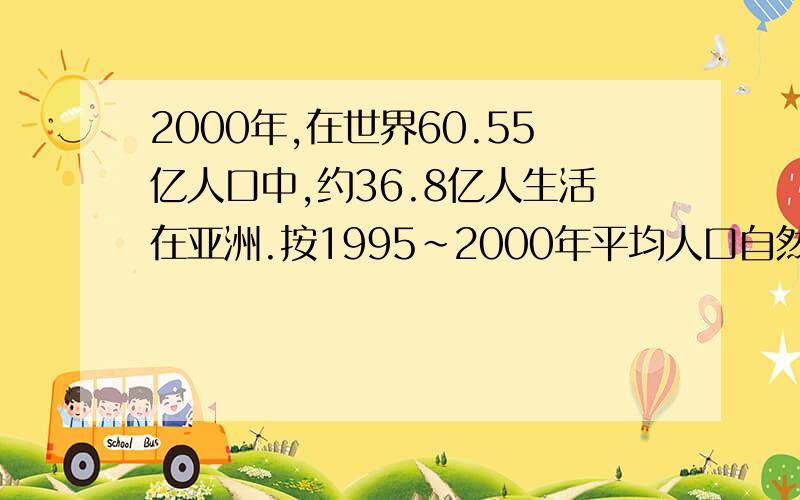 2000年,在世界60.55亿人口中,约36.8亿人生活在亚洲.按1995～2000年平均人口自然增长率（世界平均为1.3%）,计算2001年和2003年亚洲的净增口人数和世界的净增口人数；看看世界每增加100人,其中有