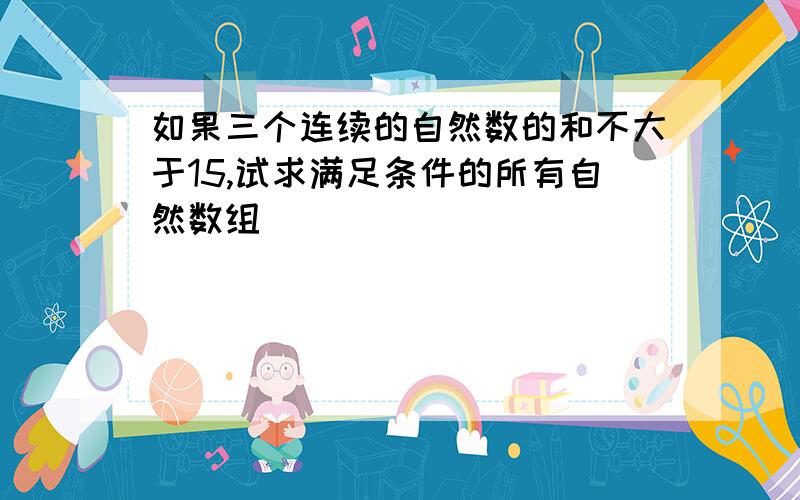 如果三个连续的自然数的和不大于15,试求满足条件的所有自然数组