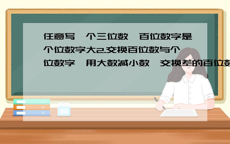 任意写一个三位数,百位数字是个位数字大2.交换百位数与个位数字,用大数减小数,交换差的百位数字与各位数字做加法.比如：785变成587,再用785减去587等于198,差的百位数与个位数交换相加,198