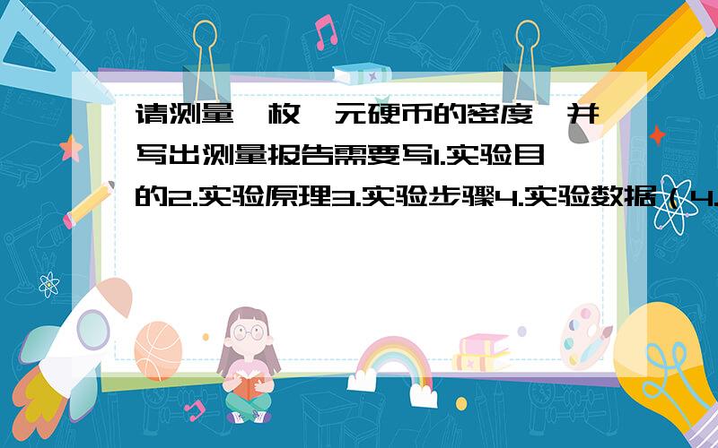 请测量一枚一元硬币的密度,并写出测量报告需要写1.实验目的2.实验原理3.实验步骤4.实验数据（4.实验数据需要表格表示）重点是.实验数据