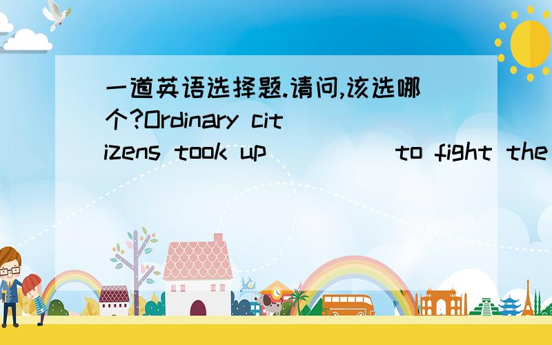 一道英语选择题.请问,该选哪个?Ordinary citizens took up ____ to fight the occupying ______.(A) arm / force (B) arm / forces (C) arms / force (D) arms / forces答案不是（C）.整句的意思是‘普通市民为了与占领军战斗，