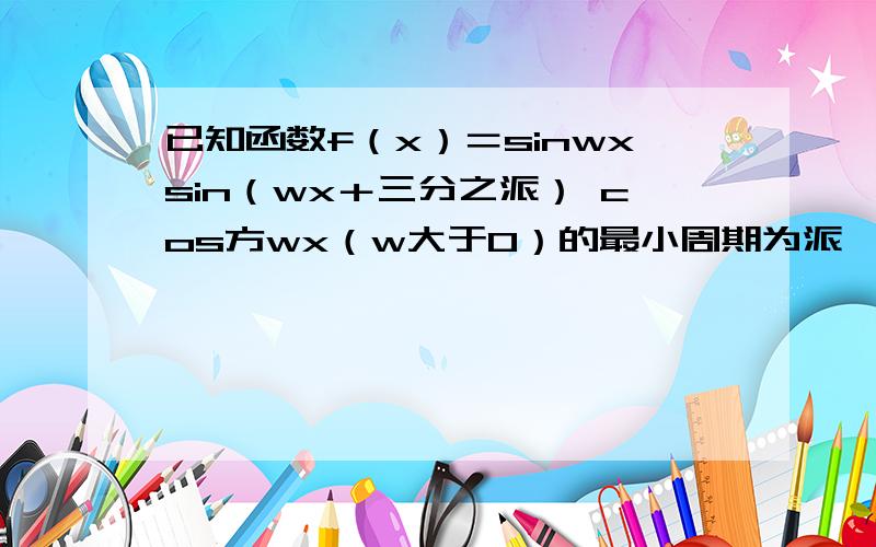 已知函数f（x）＝sinwxsin（wx＋三分之派） cos方wx（w大于0）的最小周期为派,求w的值二问,求函数f（x）在区间［负六分之派,12分之7派］上的取值范围已知函数f（x）＝sinwxsin（wx＋三 分之派）