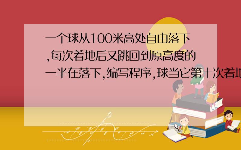 一个球从100米高处自由落下,每次着地后又跳回到原高度的一半在落下,编写程序,球当它第十次着地时,（1）向下的运动共经过多少米?（2）第十次着地后反弹多高?（3）全程共经过多少米?请写