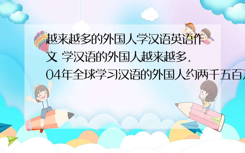 越来越多的外国人学汉语英语作文 学汉语的外国人越来越多.04年全球学习汉语的外国人约两千五百万,到2009学汉语的外国人越来越多.04年全球学习汉语的外国人约两千五百万,到2009年超过四