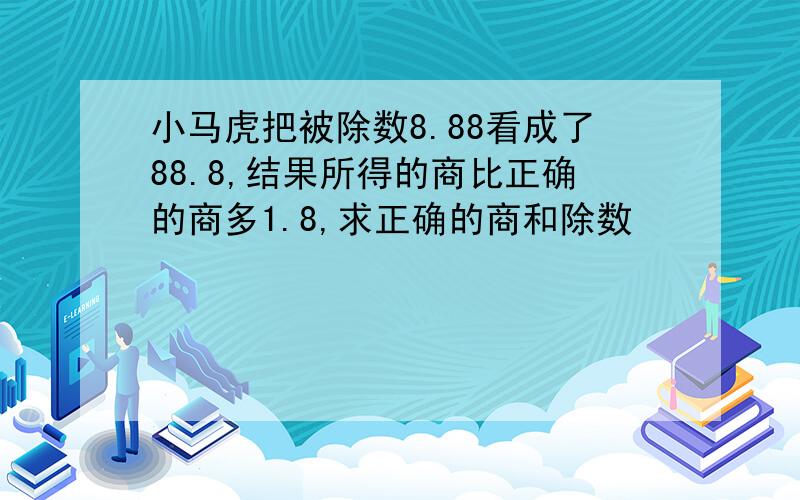 小马虎把被除数8.88看成了88.8,结果所得的商比正确的商多1.8,求正确的商和除数