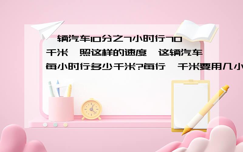 一辆汽车10分之7小时行70千米,照这样的速度,这辆汽车每小时行多少千米?每行一千米要用几小时?