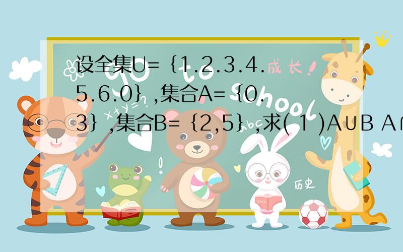 设全集U=｛1.2.3.4.5.6.0｝,集合A=｛0.3｝,集合B=｛2,5｝,求( 1 )A∪B A∩B ( 2 )CuB,CuA