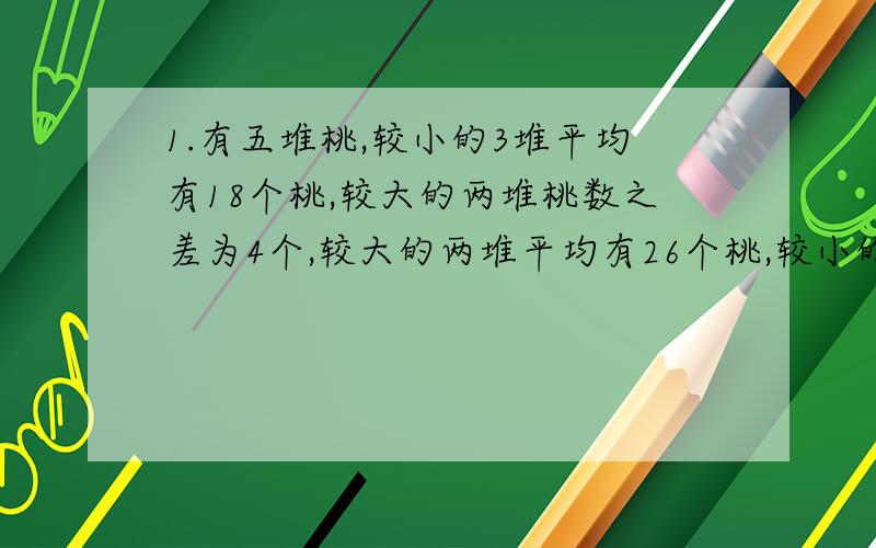 1.有五堆桃,较小的3堆平均有18个桃,较大的两堆桃数之差为4个,较大的两堆平均有26个桃,较小的2堆桃之差为5个,最大堆与最小堆平均有21个桃.问：每堆各有多少个桃?2.两组同学跳绳,甲组有25人,