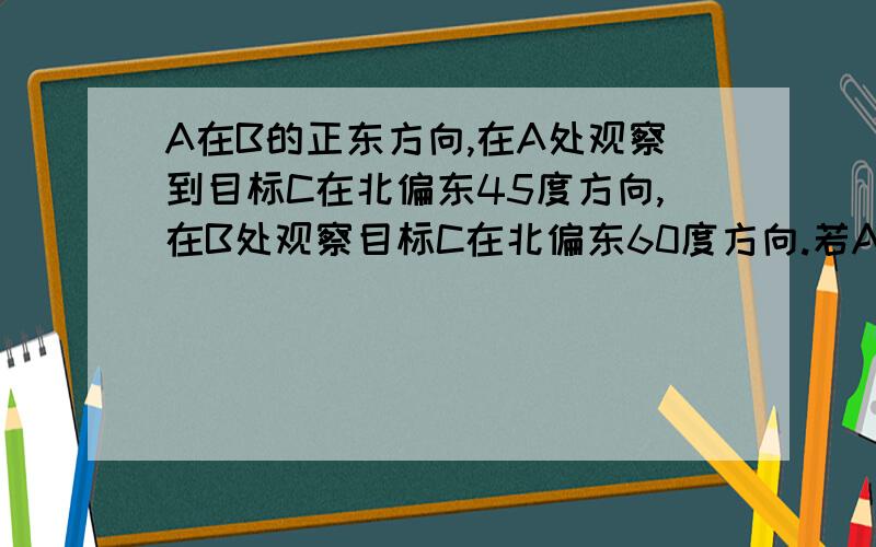 A在B的正东方向,在A处观察到目标C在北偏东45度方向,在B处观察目标C在北偏东60度方向.若AC=10又2的开方,求BC的长.