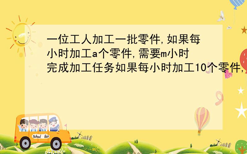 一位工人加工一批零件,如果每小时加工a个零件,需要m小时完成加工任务如果每小时加工10个零件,需要几小时完成任务