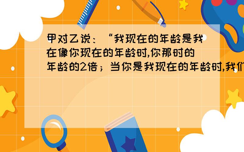 甲对乙说：“我现在的年龄是我在像你现在的年龄时,你那时的年龄的2倍；当你是我现在的年龄时,我们俩的年龄总和是63.”求甲、乙二人现在的年龄各是多少岁?用二元一次方程解答