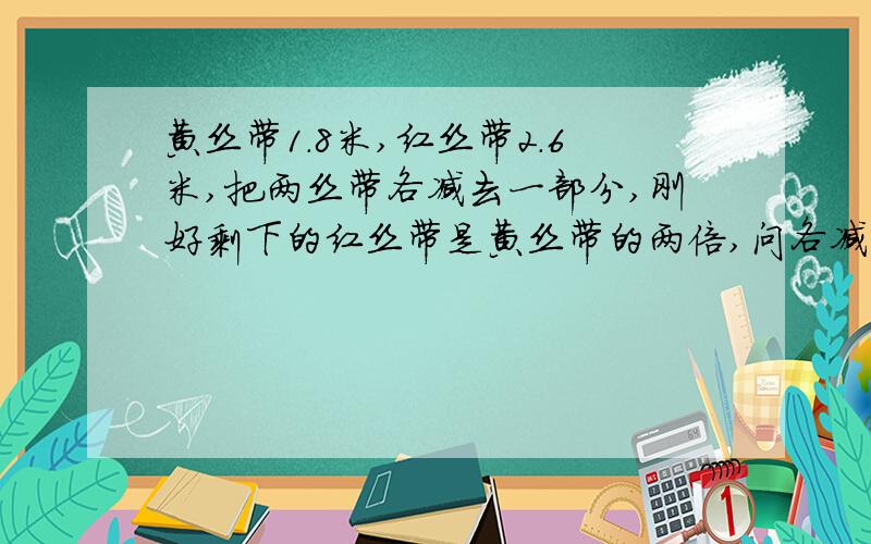 黄丝带1.8米,红丝带2.6米,把两丝带各减去一部分,刚好剩下的红丝带是黄丝带的两倍,问各减去多少,我知道结果,可是小孩子不懂,